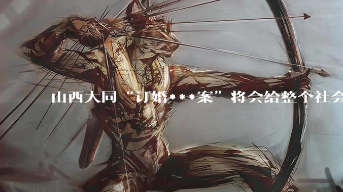 山西大同“订婚***案”将会给整个社会带来的影响有多严重？